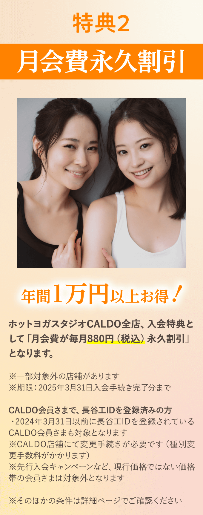 特典2　月会費永久割引　年間1万円以上お得！　ホットヨガスタジオCALDO全店、入会特典として「月会費が毎月880円（税込）永久割引」となります。　※一部対象外の店舗があります　※期限：2025年3月31日入会手続き完了分まで　CALDO会員さまで、長谷工IDを登録済みの方　・2024年3月31日以前に長谷工IDを登録されているCALDO会員さまも対象となります　※CALDO店舗にて変更手続きが必要です（種別変更手数料がかかります）　※先行入会キャンペーンなど、現行価格ではない価格帯の会員さまは対象外となります　※そのほかの条件は詳細ページでご確認ください