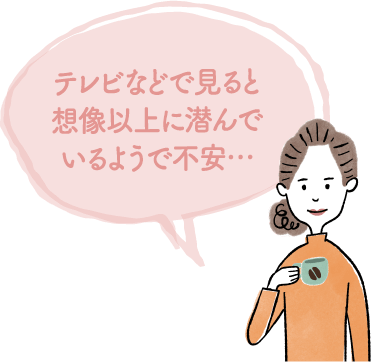 テレビなどで見ると想像以上に潜んでいるようで不安…