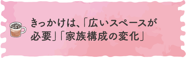 きっかけは、「広いスペースが必要」「家族構成の変化」