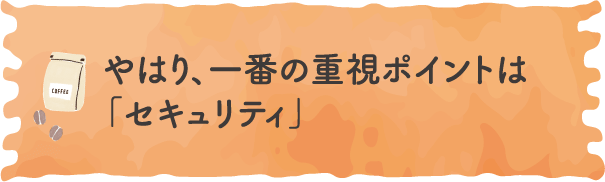 やはり、一番の重視ポイントは「セキュリティ」