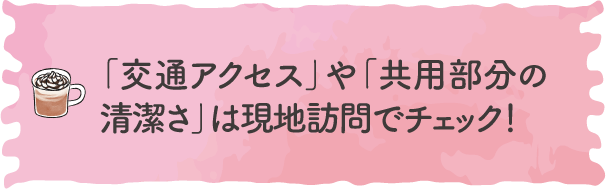 「交通アクセス」や「共用部分の清潔さ」は現地訪問でチェック！