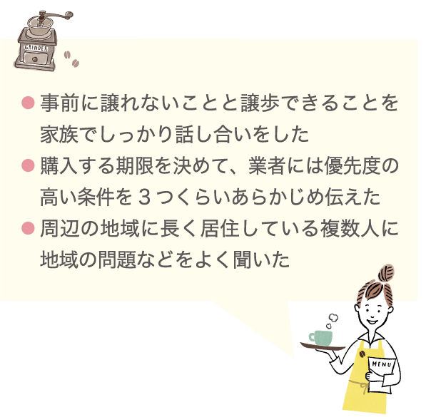 ● 事前に譲れないことと譲歩できることを家族でしっかり話し合いをした ● 購入する期限を決めて、業者には優先度の高い条件を3つくらいあらかじめ伝えた ● 周辺の地域に長く居住している複数人に地域の問題などをよく聞いた