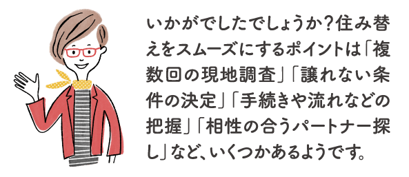 いかがでしたでしょうか？住み替えをスムーズにするポイントは「複数回の現地調査」「譲れない条件の決定」「手続きや流れなどの把握」「相性の合うパートナー探し」など、いくつかあるようです。