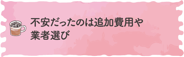 不安だったのは追加費用や業者選び