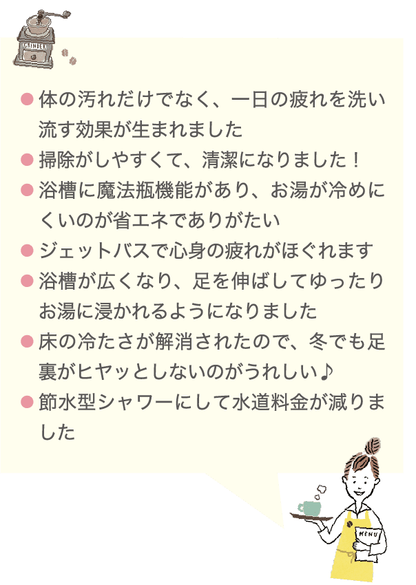 ●体の汚れだけでなく、一日の疲れを洗い流す効果が生まれました ●掃除がしやすくて、清潔になりました！ ●浴槽に魔法瓶機能があり、お湯が冷めにくいのが省エネでありがたい ●ジェットバスで心身の疲れがほぐれます ●浴槽が広くなり、足を伸ばしてゆったりお湯に浸かれるようになりました ●床の冷たさが解消されたので、冬でも足裏がヒヤッとしないのがうれしい♪ ●節水型シャワーにして水道料金が減りました