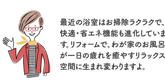 最近の浴室はお掃除ラクラクで、快適・省エネ機能も進化しています。リフォームで、わが家のお風呂が一日の疲れを癒やすリラックス空間に生まれ変わりますよ。