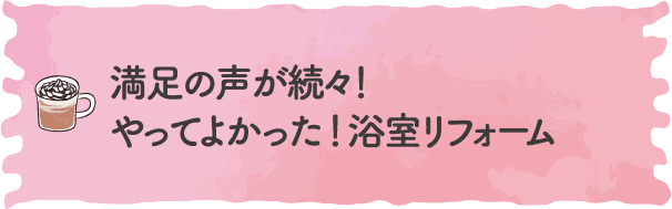 満足の声が続々！やってよかった ！浴室リフォーム