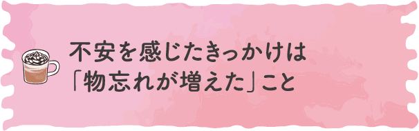 不安を感じたきっかけは「物忘れが増えた」こと