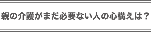 親の介護がまだ必要ない人の心構えは？