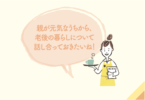 親が元気なうちから、⽼後の暮らしについて話し合っておきたいね！