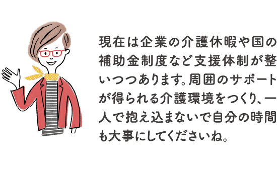 現在は企業の介護休暇や国の補助⾦制度など⽀援体制が整いつつあります。周囲のサポートが得られる介護環境をつくり、一人で抱え込まないで自分の時間も大事にしてくださいね。