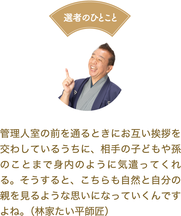 選者のひとこと　管理人室の前を通るときにお互い挨拶を交わしているうちに、相手の子どもや孫のことまで身内のように気遣ってくれる。そうすると、こちらも自然と自分の親を見るような思いになっていくんですよね。（林家たい平師匠）