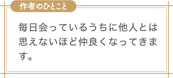 作者のひとこと　毎日会っているうちに他人とは思えないほど仲良くなってきます。