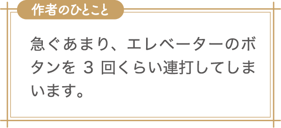 作者のひとこと　急ぐあまり、エレベーターのボタンを3回くらい連打してしまいます。