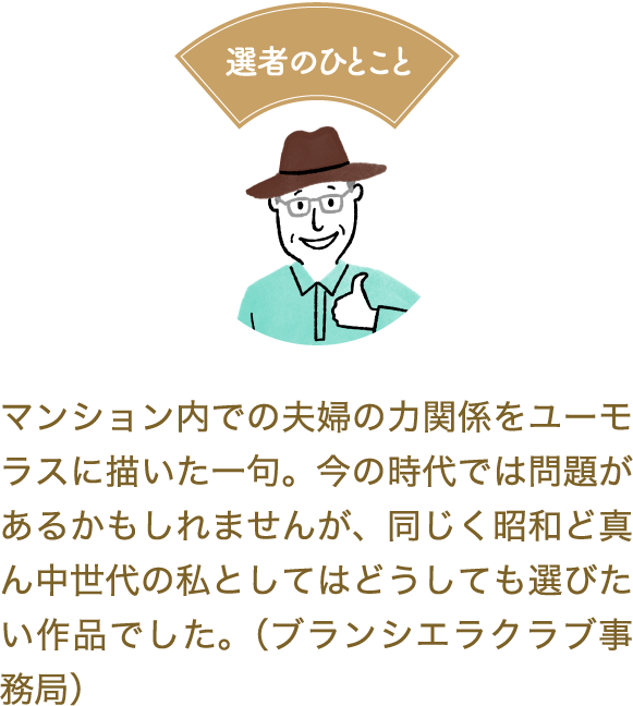 選者のひとこと　マンション内での夫婦の力関係をユーモラスに描いた一句。今の時代では問題があるかもしれませんが、同じく昭和ど真ん中世代の私としてはどうしても選びたい作品でした。（ブランシエラクラブ事務局）