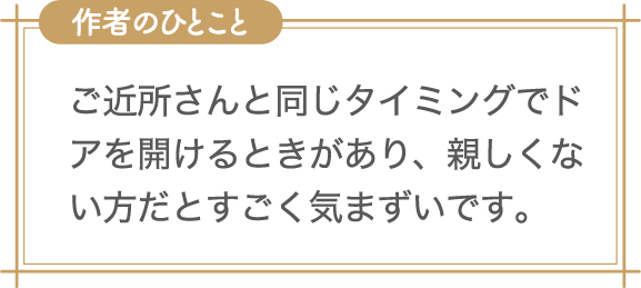 作者のひとこと　ご近所さんと同じタイミングでドアを開けるときがあり、親しくない方だとすごく気まずいです。