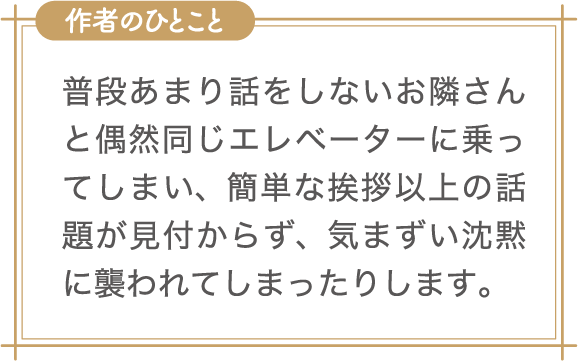 作者のひとこと　普段あまり話をしないお隣さんと偶然同じエレベーターに乗ってしまい、簡単な挨拶以上の話題が見付からず、気まずい沈黙に襲われてしまったりします。