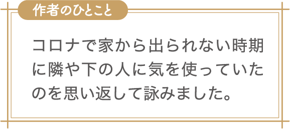 作者のひとこと　コロナで家から出られない時期に隣や下の人に気を使っていたのを思い返して詠みました。