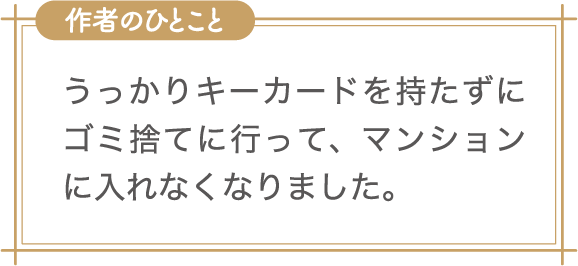 作者のひとこと　うっかりキーカードを持たずにゴミ捨てに行って、マンションに入れなくなりました。