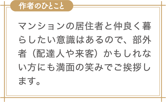 作者のひとこと　マンションの居住者と仲良く暮らしたい意識はあるので、部外者（配達人や来客）かもしれない方にも満面の笑みでご挨拶します。