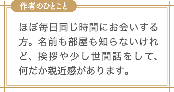 作者のひとこと　ほぼ毎日同じ時間にお会いする方。名前も部屋も知らないけれど、挨拶や少し世間話をして、何だか親近感があります。