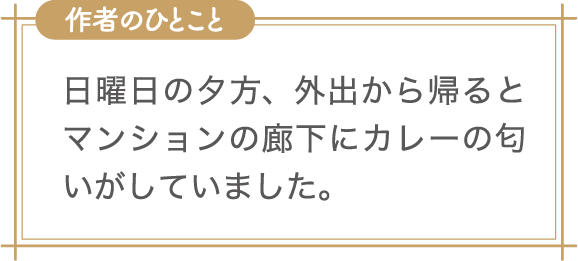 作者のひとこと　日曜日の夕方、外出から帰るとマンションの廊下にカレーの匂いがしていました。