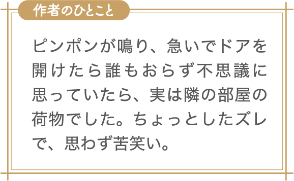 作者のひとこと　ピンポンが鳴り、急いでドアを開けたら誰もおらず不思議に思っていたら、実は隣の部屋の荷物でした。ちょっとしたズレで、思わず苦笑い。