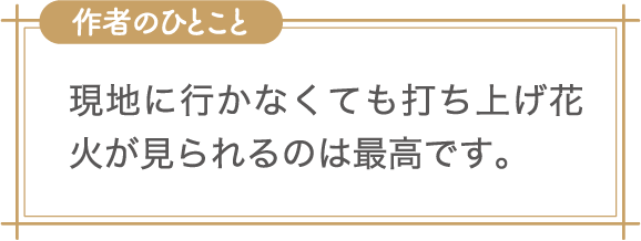 作者のひとこと　現地に行かなくても打ち上げ花火が見られるのは最高です。