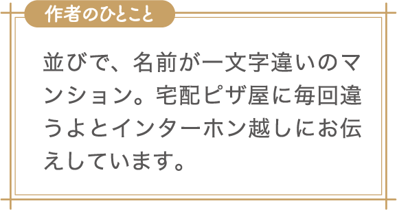 作者のひとこと　並びで、名前が一文字違いのマンション。宅配ピザ屋に毎回違うよとインターホン越しにお伝えしています。