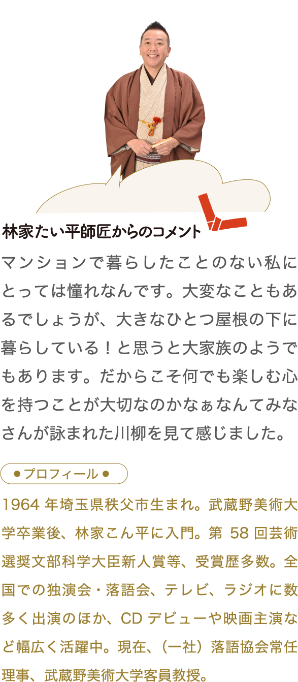 林家たい平師匠からのコメント　マンションで暮らしたことのない私にとっては憧れなんです。大変なこともあるでしょうが、大きなひとつ屋根の下に暮らしている！と思うと大家族のようでもあります。だからこそ何でも楽しむ心を持つことが大切なのかなぁなんてみなさんが詠まれた川柳を見て感じました。 プロフィール　1964 年埼玉県秩父市生まれ。武蔵野美術大学卒業後、林家こん平に入門。第58 回芸術選奨文部科学大臣新人賞等、受賞歴多数。全国での独演会・落語会、テレビ、ラジオに数多く出演のほか、CD デビューや映画主演など幅広く活躍中。現在、（一社）落語協会常任理事、武蔵野美術大学客員教授。