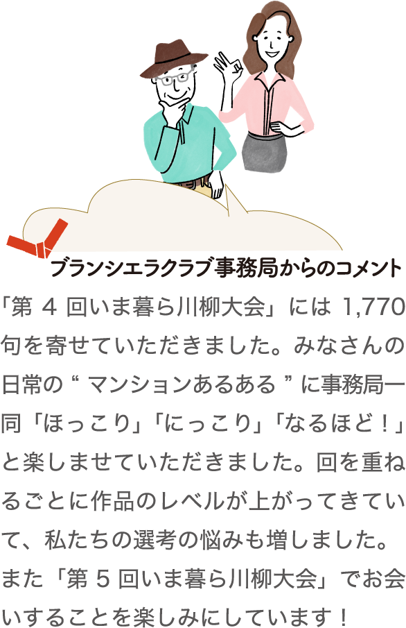 ブランシエラクラブ事務局からのコメント　「第4回いま暮ら川柳大会」には1,770句を寄せていただきました。みなさんの日常の“マンションあるある”に事務局一同「ほっこり」「にっこり」「なるほど！」と楽しませていただきました。回を重ねるごとに作品のレベルが上がってきていて、私たちの選考の悩みも増しました。また「第5回いま暮ら川柳大会」でお会いすることを楽しみにしています！