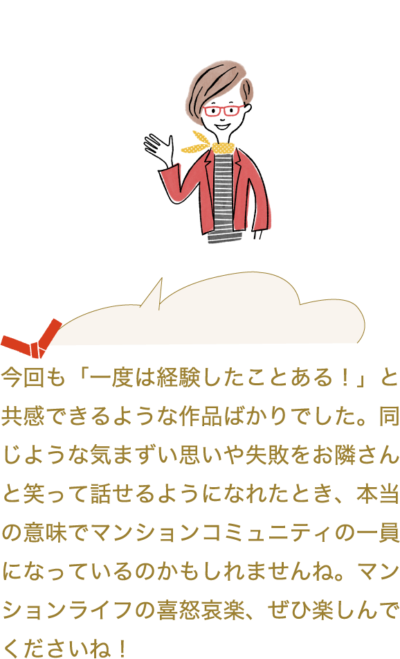 今回も「一度は経験したことある！」と共感できるような作品ばかりでした。同じような気まずい思いや失敗をお隣さんと笑って話せるようになれたとき、本当の意味でマンションコミュニティの一員になっているのかもしれませんね。マンションライフの喜怒哀楽、ぜひ楽しんでくださいね！