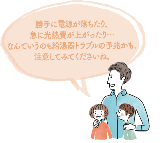 勝手に電源が落ちたり、急に光熱費が上がったり…なんていうのも給湯器トラブルの予兆かも。注意してみてくださいね。