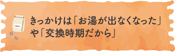 きっかけは「お湯が出なくなった」や「交換時期だから」