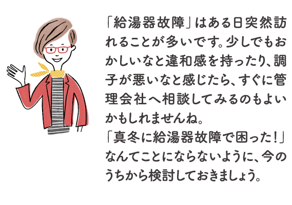 「給湯器故障」はある日突然訪れることが多いです。少しでもおかしいなと違和感を持ったり、調子が悪いなと感じたら、すぐに管理会社へ相談してみるのもよいかもしれませんね。「真冬に給湯器故障で困った！」なんてことにならないように、今のうちから検討しておきましょう。