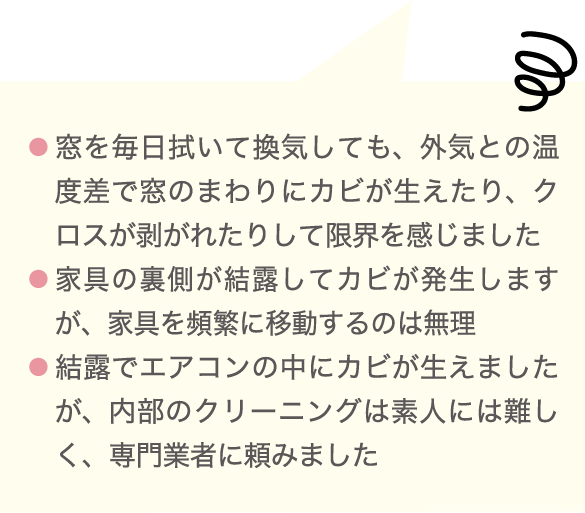  ● 窓を毎日拭いて換気しても、外気との温度差で窓のまわりにカビが生えたり、クロスが剥がれたりして限界を感じました ● 家具の裏側が結露してカビが発生しますが、家具を頻繁に移動するのは無理 ● 結露でエアコンの中にカビが生えましたが、内部のクリーニングは素人には難しく、専門業者に頼みました