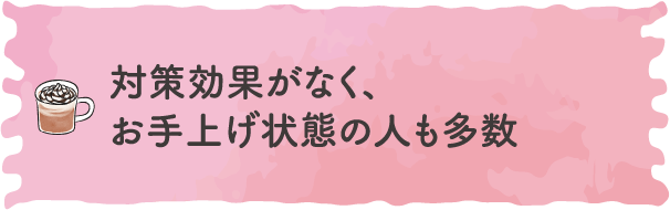 対策効果がなく、お手上げ状態の人も多数