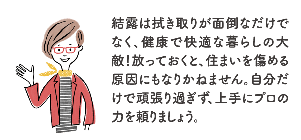 結露は拭き取りが面倒なだけでなく、健康で快適な暮らしの大敵！放っておくと、住まいを傷める原因にもなりかねません。自分だけで頑張り過ぎず、上手にプロの力を頼りましょう。