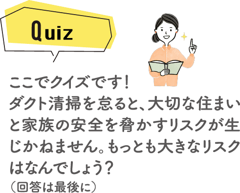 ここでクイズです！ダクト清掃を怠ると、大切な住まいと家族の安全を脅かすリスクが生じかねません。もっとも大きなリスクはなんでしょう？（回答は最後に）