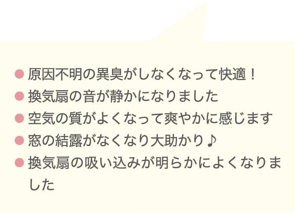 ● 原因不明の異臭がしなくなって快適！● 換気扇の音が静かになりました● 空気の質がよくなって爽やかに感じます● 窓の結露がなくなり大助かり♪● 換気扇の吸い込みが明らかによくなりました