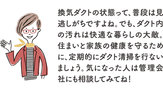 換気ダクトの状態って、普段は見逃しがちですよね。でも、ダクト内の汚れは快適な暮らしの大敵。住まいと家族の健康を守るために、定期的にダクト清掃を行ないましょう。気になった人は管理会社にも相談してみてね！