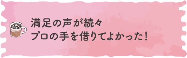 満足の声が続々。プロの⼿を借りてよかった！