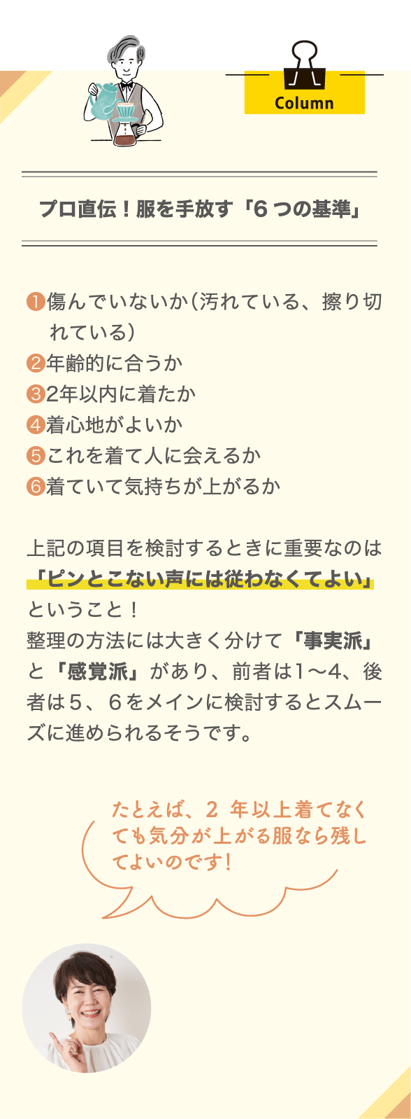 Column プロ直伝！服を手放す「6つの基準」 ❶傷んでいないか（汚れている、擦り切れている） ❷年齢的に合うか ❸2年以内に着たか ❹着心地がよいか ❺これを着て人に会えるか ❻着ていて気持ちが上がるか 上記の項目を検討するときに重要なのは「ピンとこない声には従わなくてよい」ということ！ 整理の方法には大きく分けて「事実派」と「感覚派」があり、前者は1～4、後者は５、６をメインに検討するとスムーズに進められるそうです。 たとえば、2年以上着てなくても気分が上がる服なら残してよいのです！