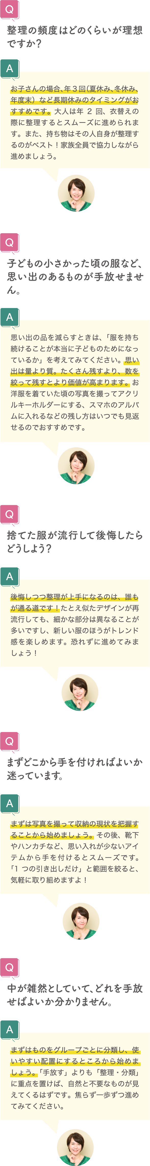 整理の頻度はどのくらいが理想ですか？ お子さんの場合、年3回（夏休み、冬休み、年度末）など長期休みのタイミングがおすすめです。大人は年2回、衣替えの際に整理するとスムーズに進められます。また、持ち物はその人自身が整理するのがベスト！家族全員で協力しながら進めましょう。 子どもの小さかった頃の服など、思い出のあるものが手放せません。 思い出の品を減らすときは、「服を持ち続けることが本当に子どものためになっているか」を考えてみてください。思い出は量より質。たくさん残すより、数を絞って残すとより価値が高まります。お洋服を着ていた頃の写真を撮ってアクリルキーホルダーにする、スマホのアルバムに入れるなどの残し方はいつでも見返せるのでおすすめです。 捨てた服が流行して後悔したらどうしよう？ 後悔しつつ整理が上手になるのは、誰もが通る道です！たとえ似たデザインが再流行しても、細かな部分は異なることが多いですし、新しい服のほうがトレンド感を楽しめます。恐れずに進めてみましょう！ まずどこから手を付ければよいか迷っています。 まずは写真を撮って収納の現状を把握することから始めましょう。その後、靴下やハンカチなど、思い入れが少ないアイテムから手を付けるとスムーズです。「1つの引き出しだけ」と範囲を絞ると、気軽に取り組めますよ！ 中が雑然としていて、どれを手放せばよいか分かりません。 まずはものをグループごとに分類し、使いやすい配置にするところから始めましょう。「手放す」よりも「整理・分類」に重点を置けば、自然と不要なものが見えてくるはずです。焦らず一歩ずつ進めてみてください。