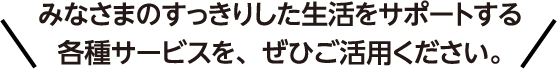 みなさまのすっきりした生活をサポートする各種サービスを、ぜひご活用ください。