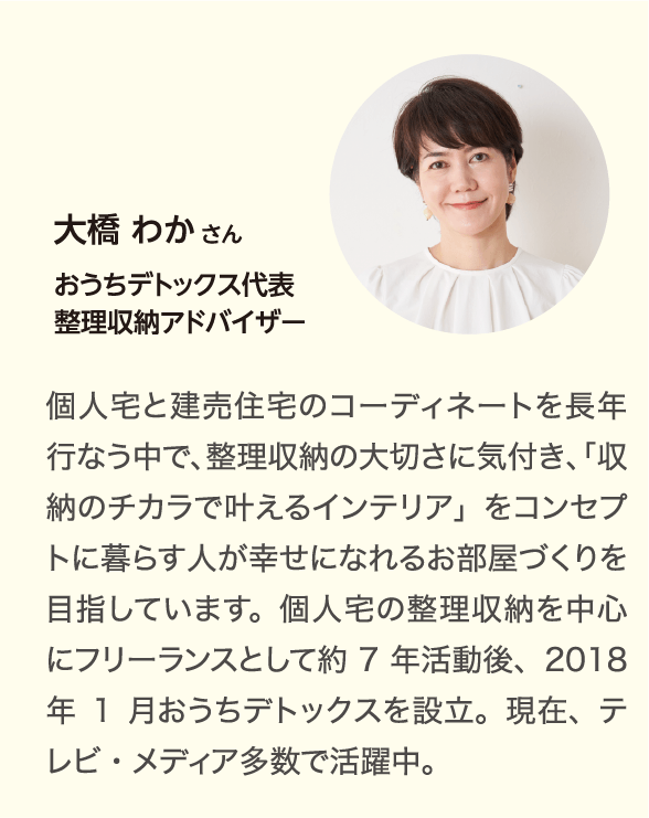 大橋 わかさん おうちデトックス代表整理収納アドバイザー 個人宅と建売住宅のコーディネートを長年行なう中で、整理収納の大切さに気付き、「収納のチカラで叶えるインテリア」をコンセプトに暮らす人が幸せになれるお部屋づくりを目指しています。個人宅の整理収納を中心にフリーランスとして約7年活動後、2018年1月おうちデトックスを設立。現在、テレビ・メディア多数で活躍中。