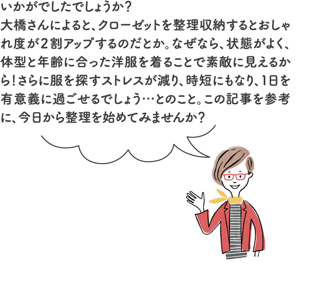 いかがでしたでしょうか？大橋さんによると、クローゼットを整理収納するとおしゃれ度が２割アップするのだとか。なぜなら、状態がよく、体型と年齢に合った洋服を着ることで素敵に見えるから！さらに服を探すストレスが減り、時短にもなり、１日を有意義に過ごせるでしょう…とのこと。この記事を参考に、今日から整理を始めてみませんか？