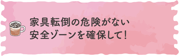 家具転倒の危険がない安全ゾーンを確保して！