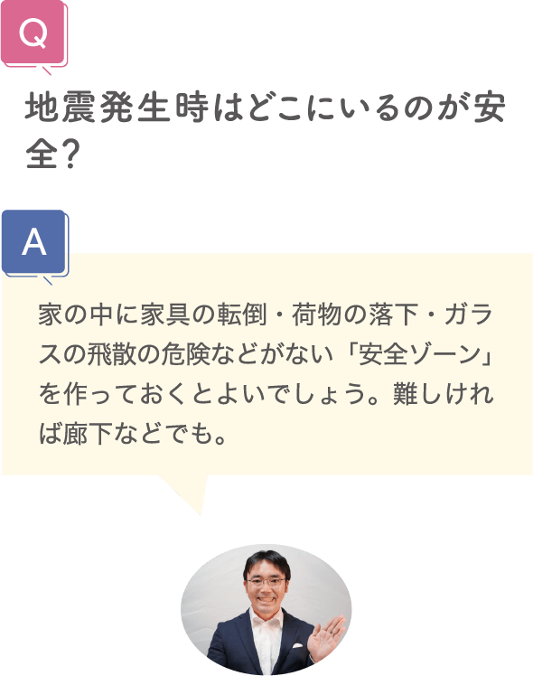 地震発生時はどこにいるのが安全？ 家の中に家具の転倒・荷物の落下・ガラスの飛散の危険などがない「安全ゾーン」を作っておくとよいでしょう。難しければ廊下などでも。