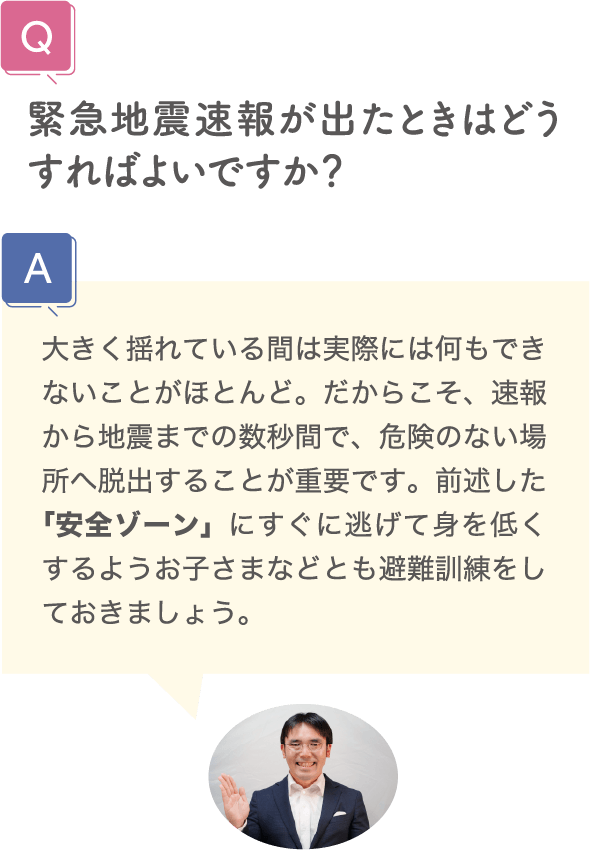 緊急地震速報が出たときはどうすればよいですか？ 大きく揺れている間は実際には何もできないことがほとんど。だからこそ、速報から地震までの数秒間で、危険のない場所へ脱出することが重要です。前述した「安全ゾーン」にすぐに逃げて身を低くするようお子さまなどとも避難訓練をしておきましょう。